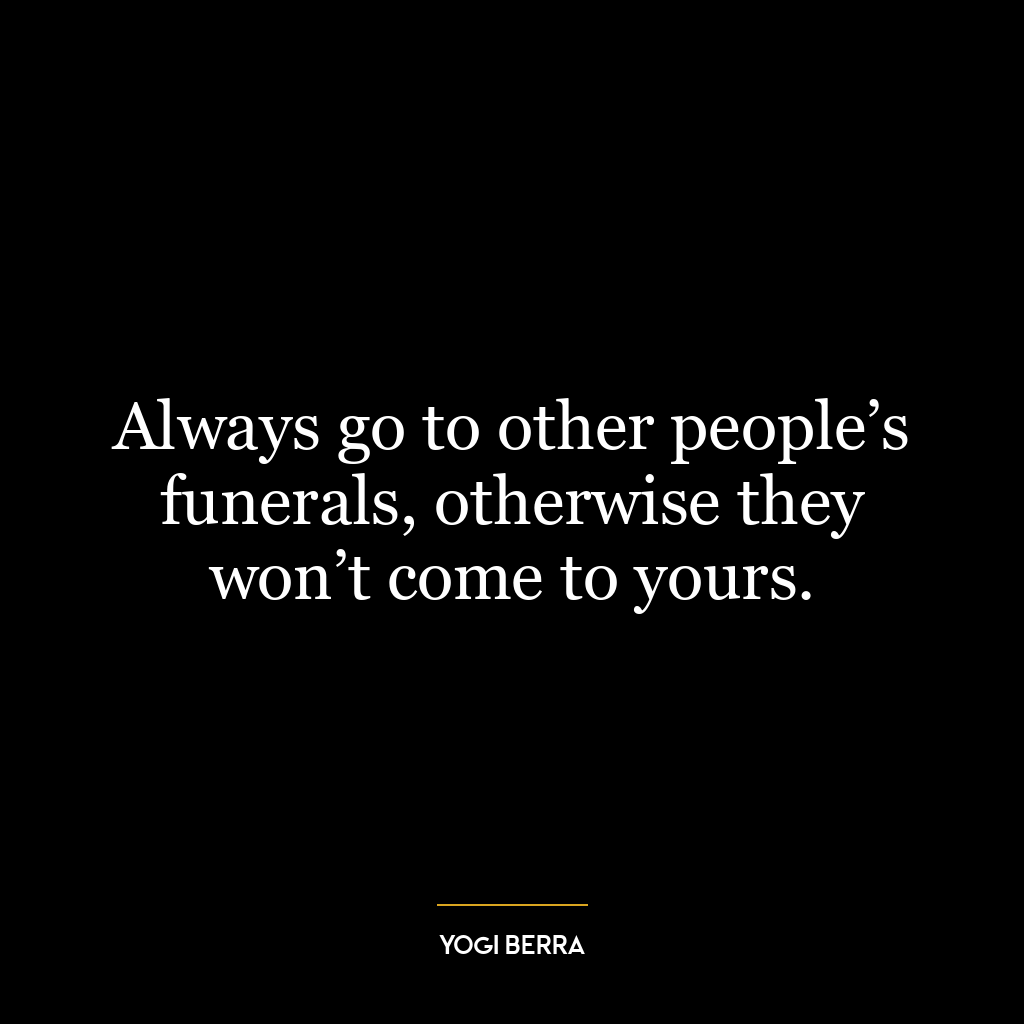 Always go to other people’s funerals, otherwise they won’t come to yours.