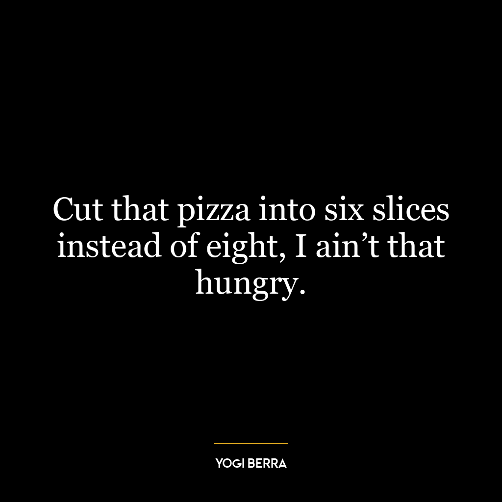 Cut that pizza into six slices instead of eight, I ain’t that hungry.