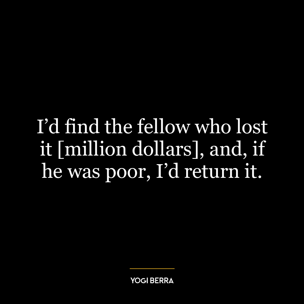 I’d find the fellow who lost it [million dollars], and, if he was poor, I’d return it.