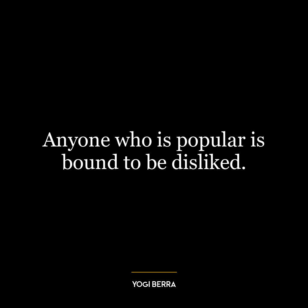 Anyone who is popular is bound to be disliked.