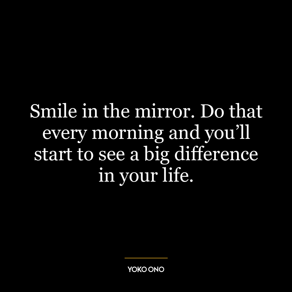 Smile in the mirror. Do that every morning and you’ll start to see a big difference in your life.