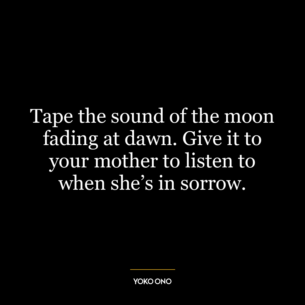 Tape the sound of the moon fading at dawn. Give it to your mother to listen to when she’s in sorrow.