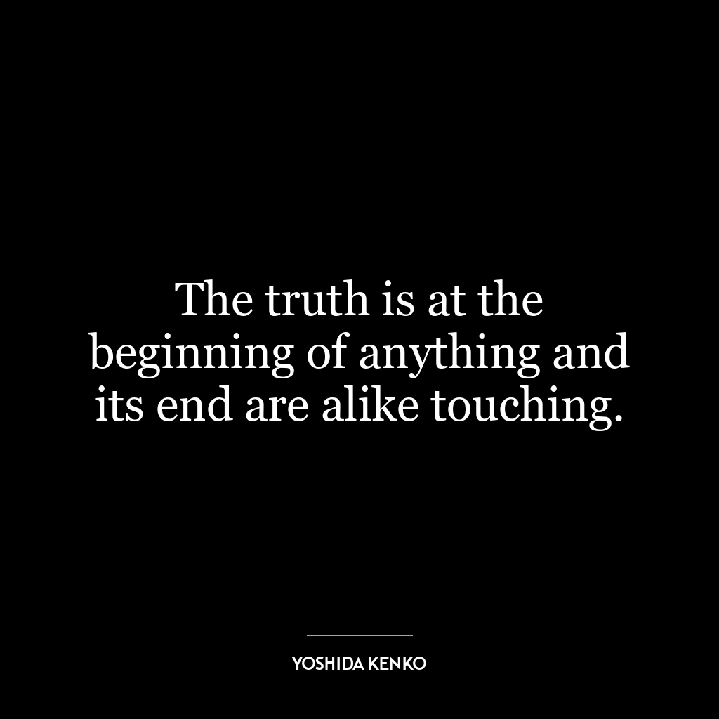 The truth is at the beginning of anything and its end are alike touching.