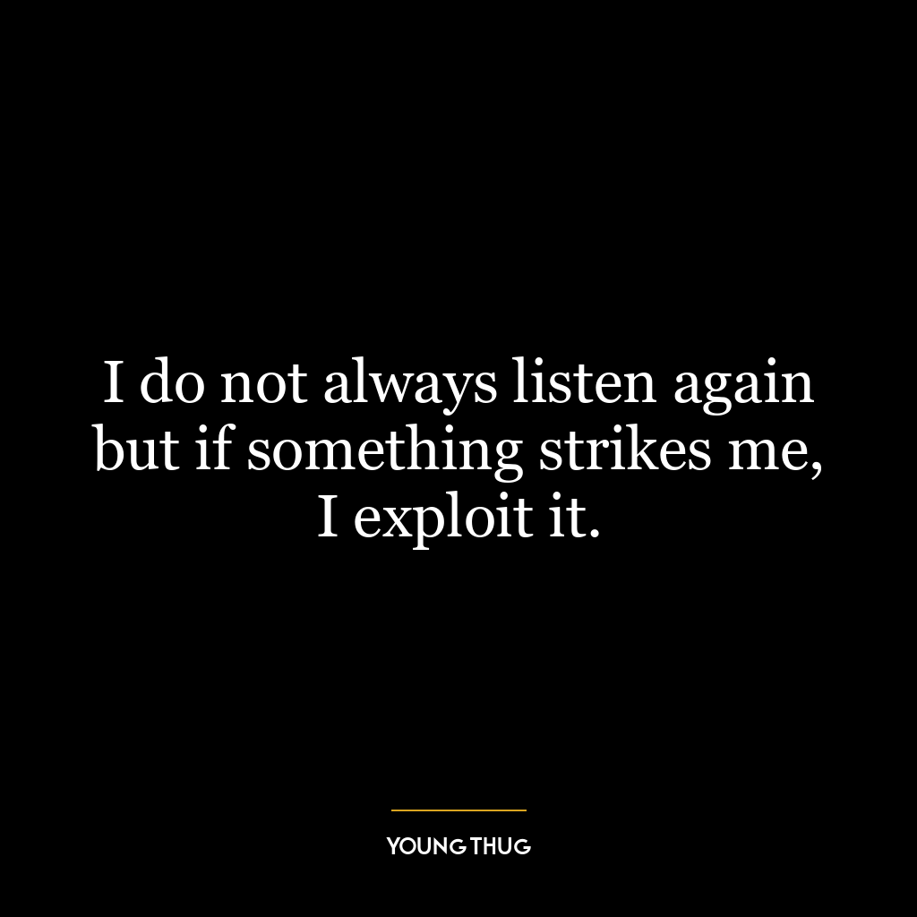 I do not always listen again but if something strikes me, I exploit it.