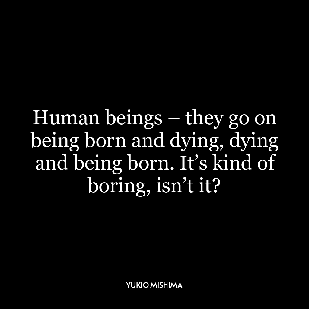 Human beings – they go on being born and dying, dying and being born. It’s kind of boring, isn’t it?