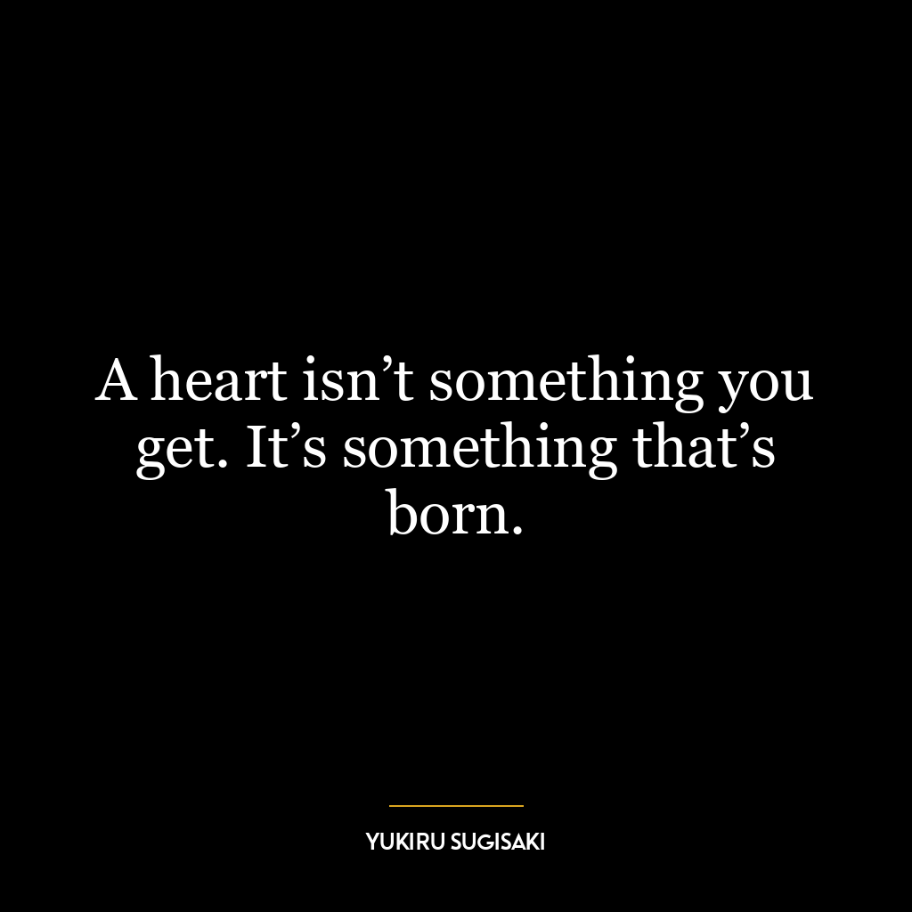 A heart isn’t something you get. It’s something that’s born.