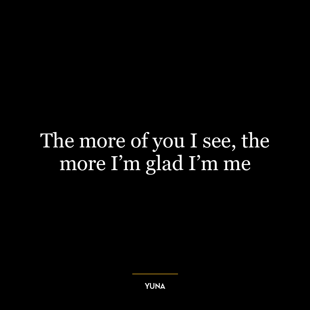 The more of you I see, the more I’m glad I’m me